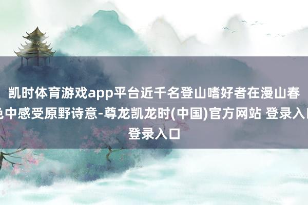 凯时体育游戏app平台近千名登山嗜好者在漫山春色中感受原野诗意-尊龙凯龙时(中国)官方网站 登录入口