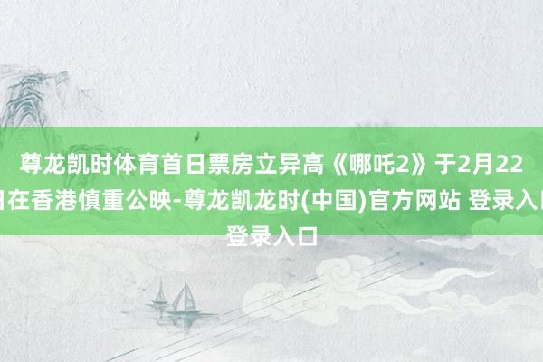 尊龙凯时体育首日票房立异高《哪吒2》于2月22日在香港慎重公映-尊龙凯龙时(中国)官方网站 登录入口