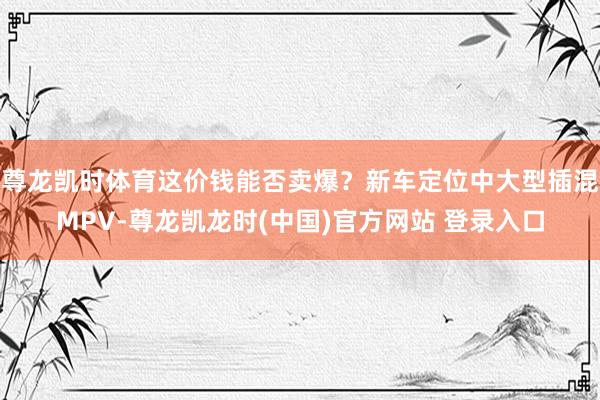 尊龙凯时体育这价钱能否卖爆？新车定位中大型插混MPV-尊龙凯龙时(中国)官方网站 登录入口