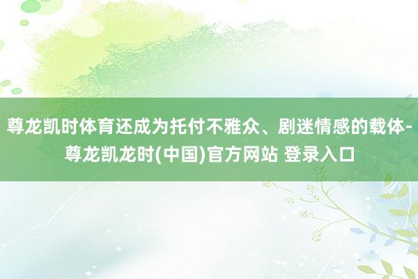 尊龙凯时体育还成为托付不雅众、剧迷情感的载体-尊龙凯龙时(中国)官方网站 登录入口