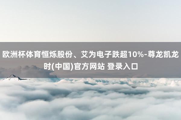 欧洲杯体育恒烁股份、艾为电子跌超10%-尊龙凯龙时(中国)官方网站 登录入口