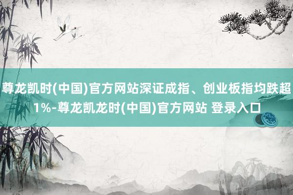尊龙凯时(中国)官方网站深证成指、创业板指均跌超1%-尊龙凯龙时(中国)官方网站 登录入口