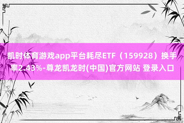 凯时体育游戏app平台耗尽ETF（159928）换手率2.43%-尊龙凯龙时(中国)官方网站 登录入口
