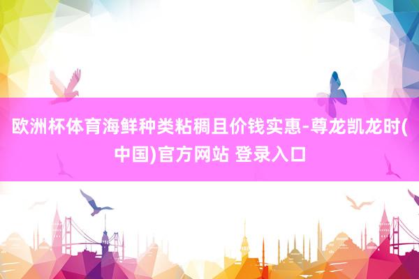 欧洲杯体育海鲜种类粘稠且价钱实惠-尊龙凯龙时(中国)官方网站 登录入口
