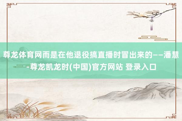 尊龙体育网而是在他退役搞直播时冒出来的——潘慧-尊龙凯龙时(中国)官方网站 登录入口