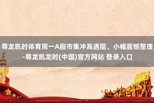 尊龙凯时体育周一A股市集冲高遇阻、小幅震憾整理-尊龙凯龙时(中国)官方网站 登录入口