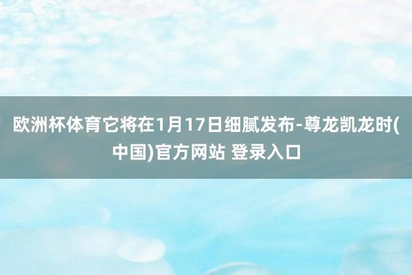 欧洲杯体育它将在1月17日细腻发布-尊龙凯龙时(中国)官方网站 登录入口