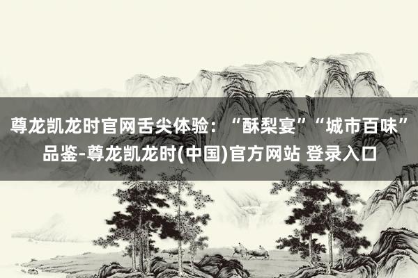 尊龙凯龙时官网舌尖体验：“酥梨宴”“城市百味”品鉴-尊龙凯龙时(中国)官方网站 登录入口