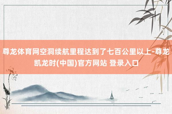 尊龙体育网空洞续航里程达到了七百公里以上-尊龙凯龙时(中国)官方网站 登录入口