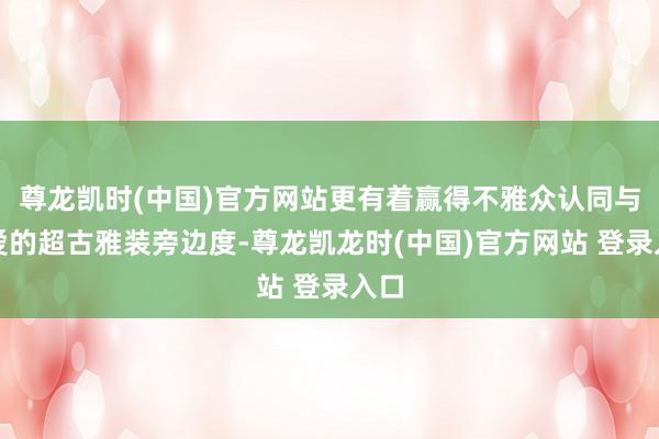 尊龙凯时(中国)官方网站更有着赢得不雅众认同与敬爱的超古雅装旁边度-尊龙凯龙时(中国)官方网站 登录入口