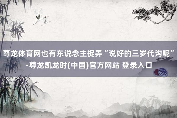尊龙体育网也有东说念主捉弄“说好的三岁代沟呢”-尊龙凯龙时(中国)官方网站 登录入口
