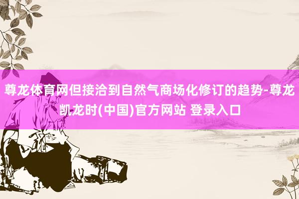 尊龙体育网但接洽到自然气商场化修订的趋势-尊龙凯龙时(中国)官方网站 登录入口