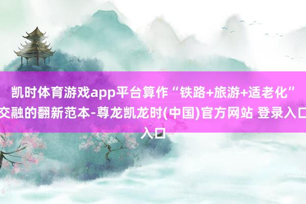 凯时体育游戏app平台算作“铁路+旅游+适老化”交融的翻新范本-尊龙凯龙时(中国)官方网站 登录入口