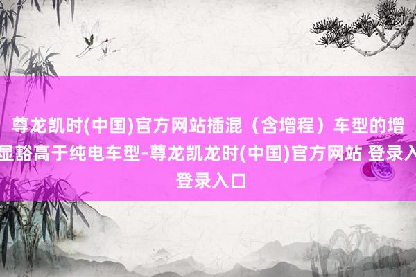 尊龙凯时(中国)官方网站插混（含增程）车型的增速显豁高于纯电车型-尊龙凯龙时(中国)官方网站 登录入口