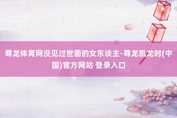尊龙体育网没见过世面的女东谈主-尊龙凯龙时(中国)官方网站 登录入口