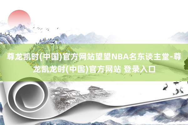 尊龙凯时(中国)官方网站望望NBA名东谈主堂-尊龙凯龙时(中国)官方网站 登录入口