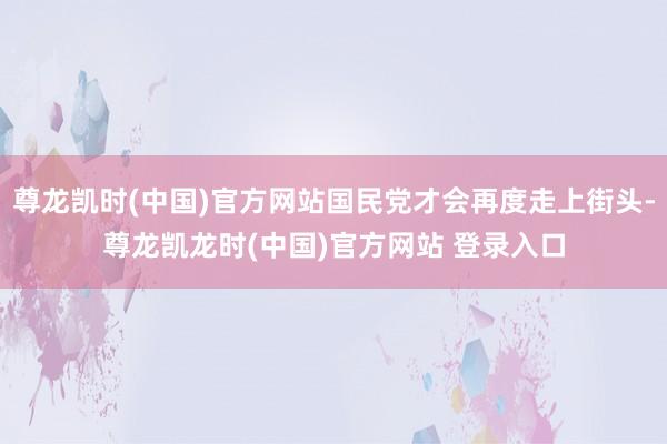 尊龙凯时(中国)官方网站国民党才会再度走上街头-尊龙凯龙时(中国)官方网站 登录入口