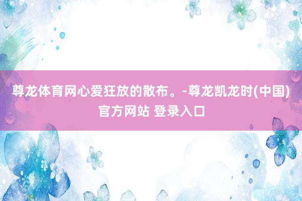 尊龙体育网心爱狂放的散布。-尊龙凯龙时(中国)官方网站 登录入口