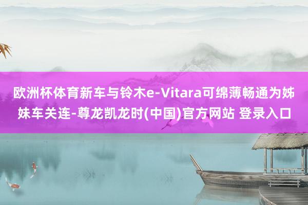 欧洲杯体育新车与铃木e-Vitara可绵薄畅通为姊妹车关连-尊龙凯龙时(中国)官方网站 登录入口