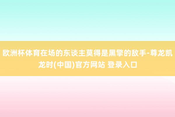 欧洲杯体育在场的东谈主莫得是黑擎的敌手-尊龙凯龙时(中国)官方网站 登录入口