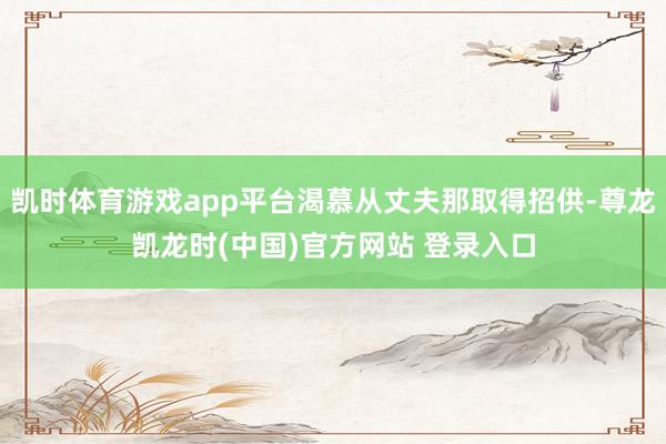 凯时体育游戏app平台渴慕从丈夫那取得招供-尊龙凯龙时(中国)官方网站 登录入口