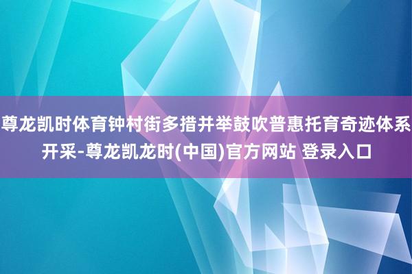 尊龙凯时体育钟村街多措并举鼓吹普惠托育奇迹体系开采-尊龙凯龙时(中国)官方网站 登录入口