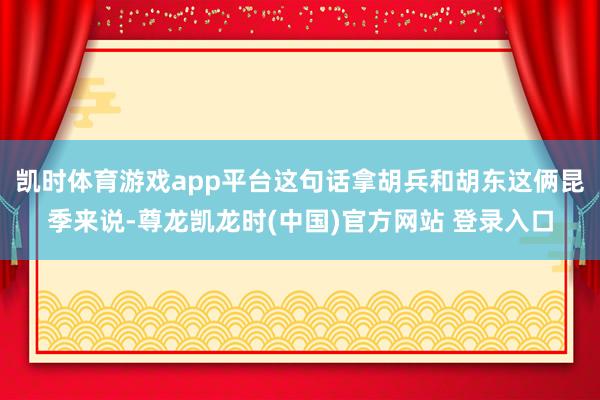 凯时体育游戏app平台这句话拿胡兵和胡东这俩昆季来说-尊龙凯龙时(中国)官方网站 登录入口