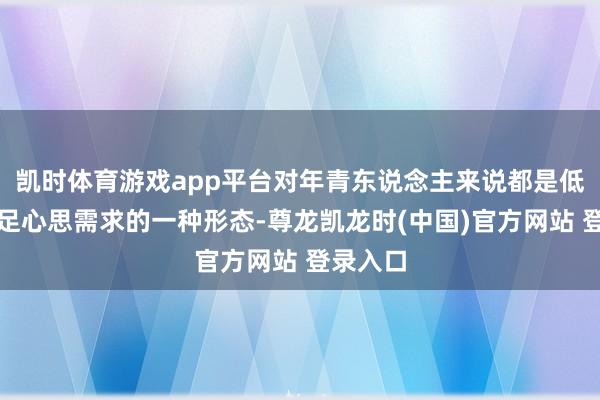 凯时体育游戏app平台对年青东说念主来说都是低老本知足心思需求的一种形态-尊龙凯龙时(中国)官方网站 登录入口