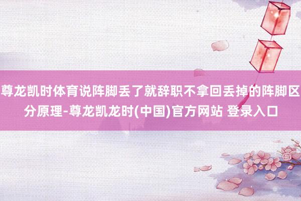 尊龙凯时体育说阵脚丢了就辞职不拿回丢掉的阵脚区分原理-尊龙凯龙时(中国)官方网站 登录入口