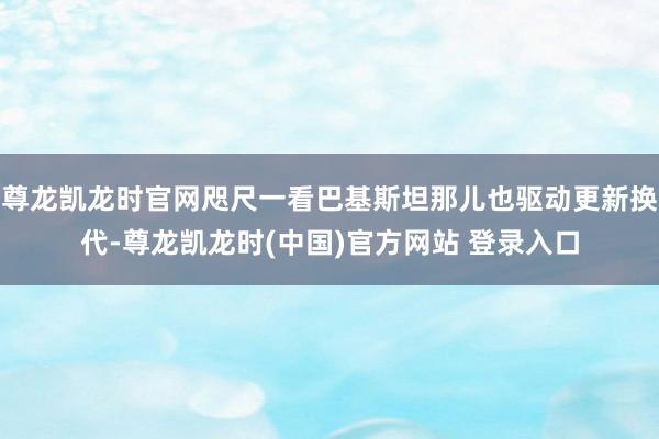 尊龙凯龙时官网咫尺一看巴基斯坦那儿也驱动更新换代-尊龙凯龙时(中国)官方网站 登录入口