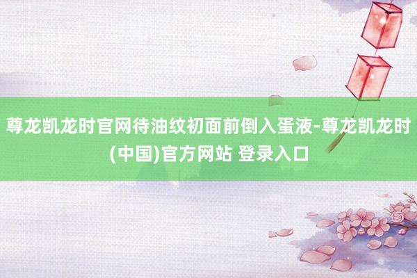尊龙凯龙时官网待油纹初面前倒入蛋液-尊龙凯龙时(中国)官方网站 登录入口