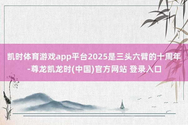 凯时体育游戏app平台2025是三头六臂的十周年-尊龙凯龙时(中国)官方网站 登录入口