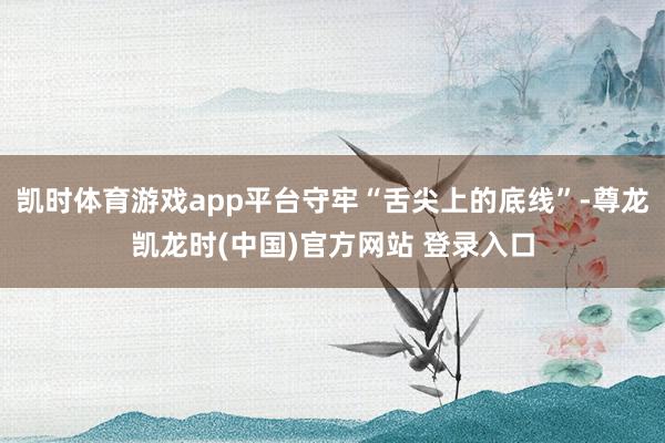 凯时体育游戏app平台守牢“舌尖上的底线”-尊龙凯龙时(中国)官方网站 登录入口