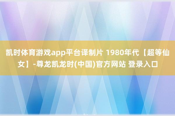 凯时体育游戏app平台译制片 1980年代【超等仙女】-尊龙凯龙时(中国)官方网站 登录入口