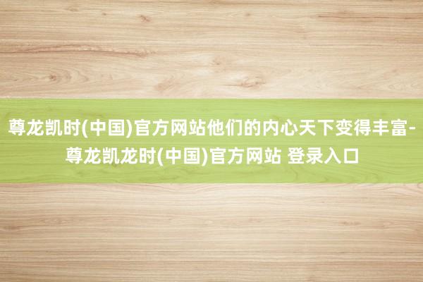 尊龙凯时(中国)官方网站他们的内心天下变得丰富-尊龙凯龙时(中国)官方网站 登录入口