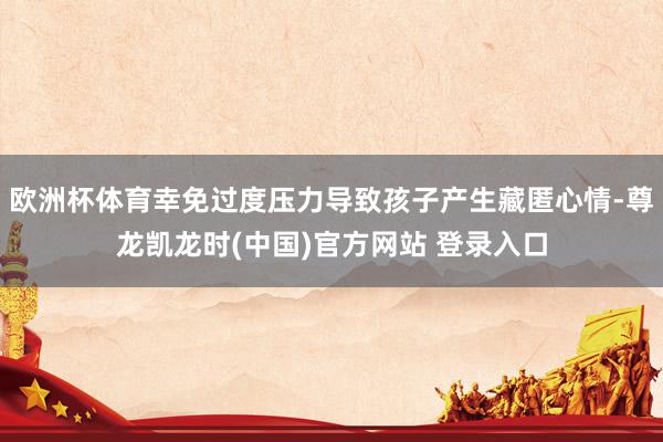 欧洲杯体育幸免过度压力导致孩子产生藏匿心情-尊龙凯龙时(中国)官方网站 登录入口