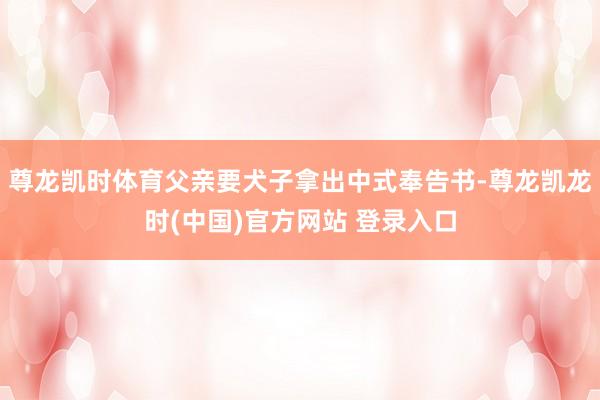 尊龙凯时体育父亲要犬子拿出中式奉告书-尊龙凯龙时(中国)官方网站 登录入口