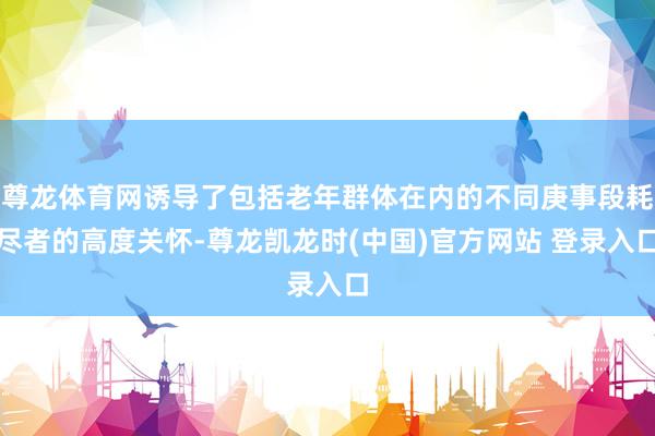 尊龙体育网诱导了包括老年群体在内的不同庚事段耗尽者的高度关怀-尊龙凯龙时(中国)官方网站 登录入口