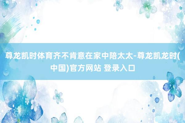 尊龙凯时体育齐不肯意在家中陪太太-尊龙凯龙时(中国)官方网站 登录入口