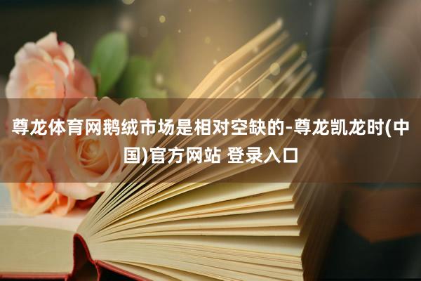 尊龙体育网鹅绒市场是相对空缺的-尊龙凯龙时(中国)官方网站 登录入口