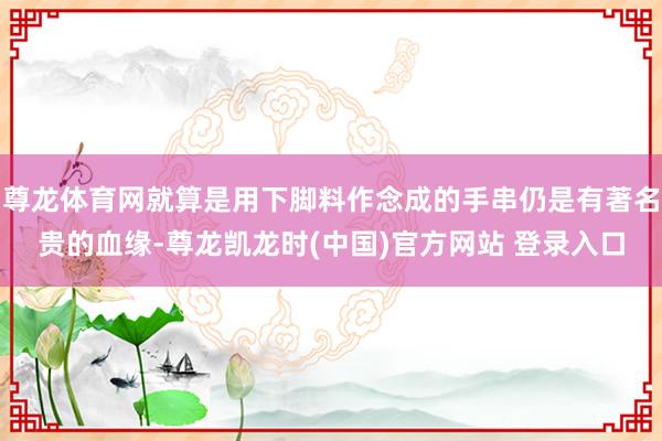 尊龙体育网就算是用下脚料作念成的手串仍是有著名贵的血缘-尊龙凯龙时(中国)官方网站 登录入口