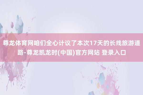 尊龙体育网咱们全心计议了本次17天的长线旅游道路-尊龙凯龙时(中国)官方网站 登录入口