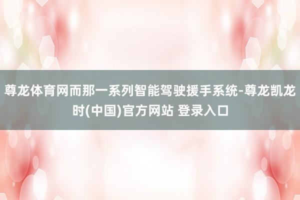 尊龙体育网而那一系列智能驾驶援手系统-尊龙凯龙时(中国)官方网站 登录入口
