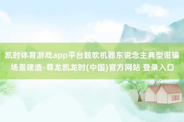 凯时体育游戏app平台鼓吹机器东说念主典型诳骗场景建造-尊龙凯龙时(中国)官方网站 登录入口