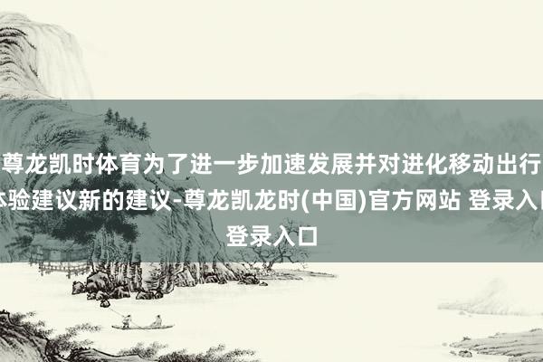 尊龙凯时体育为了进一步加速发展并对进化移动出行体验建议新的建议-尊龙凯龙时(中国)官方网站 登录入口