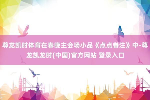 尊龙凯时体育在春晚主会场小品《点点眷注》中-尊龙凯龙时(中国)官方网站 登录入口