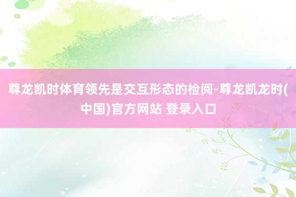 尊龙凯时体育领先是交互形态的检阅-尊龙凯龙时(中国)官方网站 登录入口