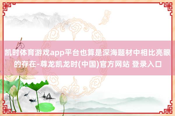 凯时体育游戏app平台也算是深海题材中相比亮眼的存在-尊龙凯龙时(中国)官方网站 登录入口