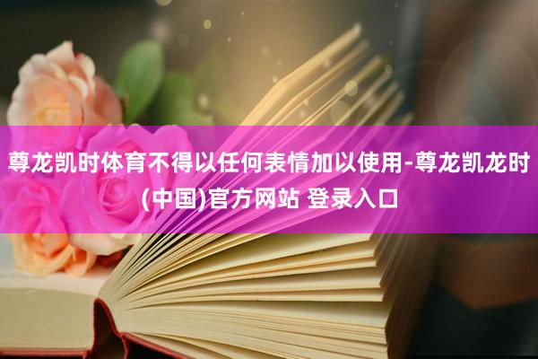 尊龙凯时体育不得以任何表情加以使用-尊龙凯龙时(中国)官方网站 登录入口
