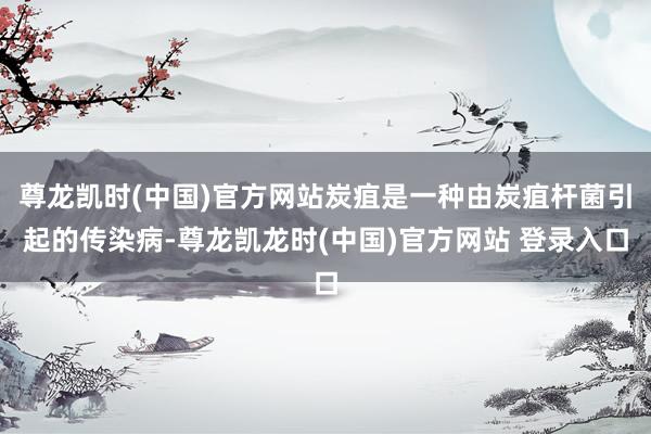 尊龙凯时(中国)官方网站炭疽是一种由炭疽杆菌引起的传染病-尊龙凯龙时(中国)官方网站 登录入口